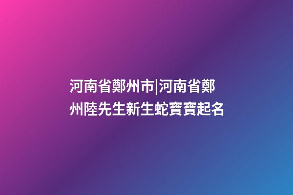 河南省鄭州市|河南省鄭州陸先生新生蛇寶寶起名-第1張-公司起名-玄機派